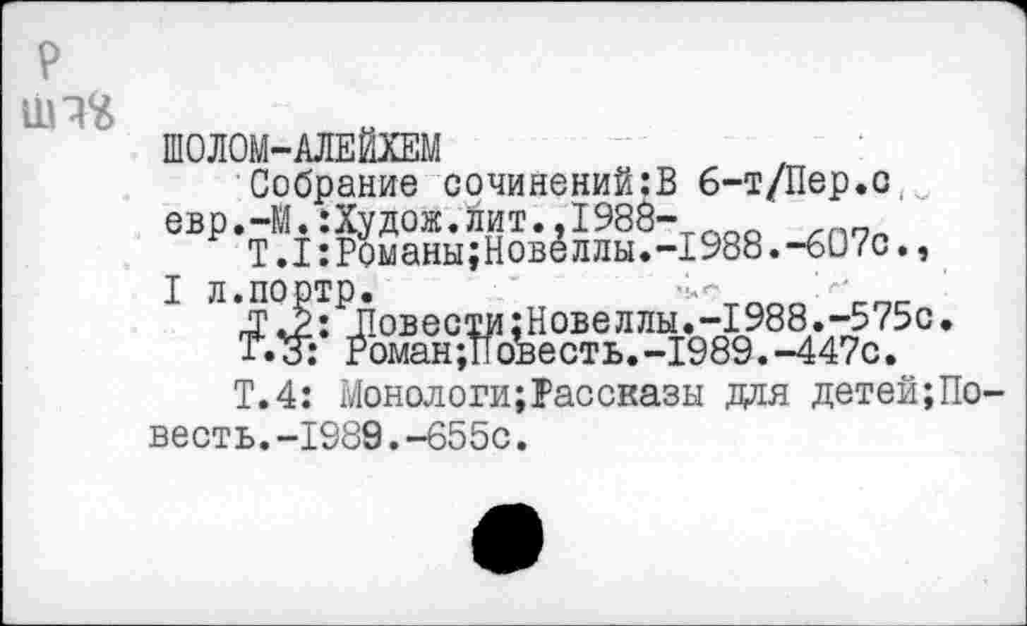 ﻿ШОЛОМ-АЛЕЙХЕМ
Собрание сочинений:В 6-т/Пер.с евр.-М.:Худож.йит..1988- л_о
Т.1:Романы;Новеллы.-1988.-607с.,
I л.портр.	’>
£ 4: Повести;Новеллы.-1988.-575с.
Т.З: Роман;Повесть.-1989.-447с.
Т.4: Монологи;Рассказы для детей;По весть.-1989.-655с.